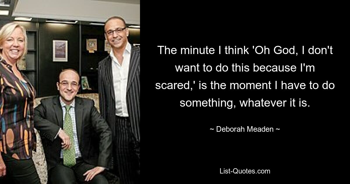 The minute I think 'Oh God, I don't want to do this because I'm scared,' is the moment I have to do something, whatever it is. — © Deborah Meaden