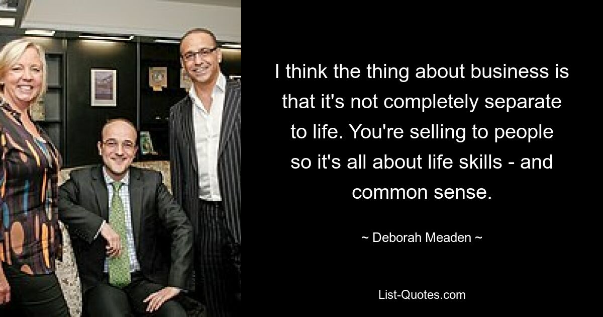 I think the thing about business is that it's not completely separate to life. You're selling to people so it's all about life skills - and common sense. — © Deborah Meaden