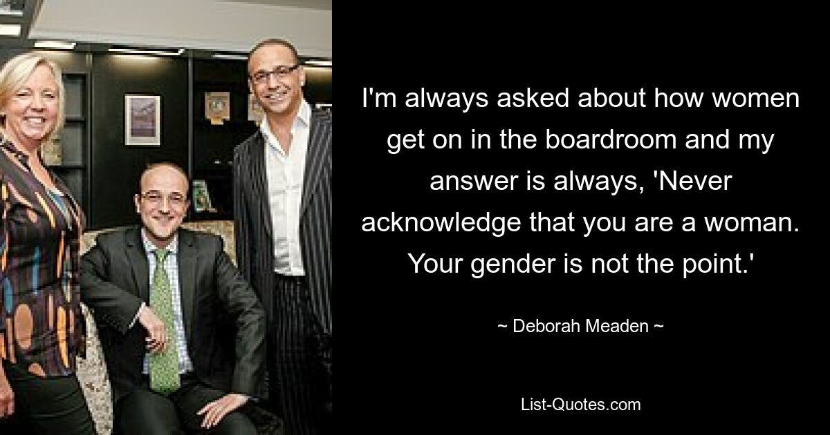 I'm always asked about how women get on in the boardroom and my answer is always, 'Never acknowledge that you are a woman. Your gender is not the point.' — © Deborah Meaden