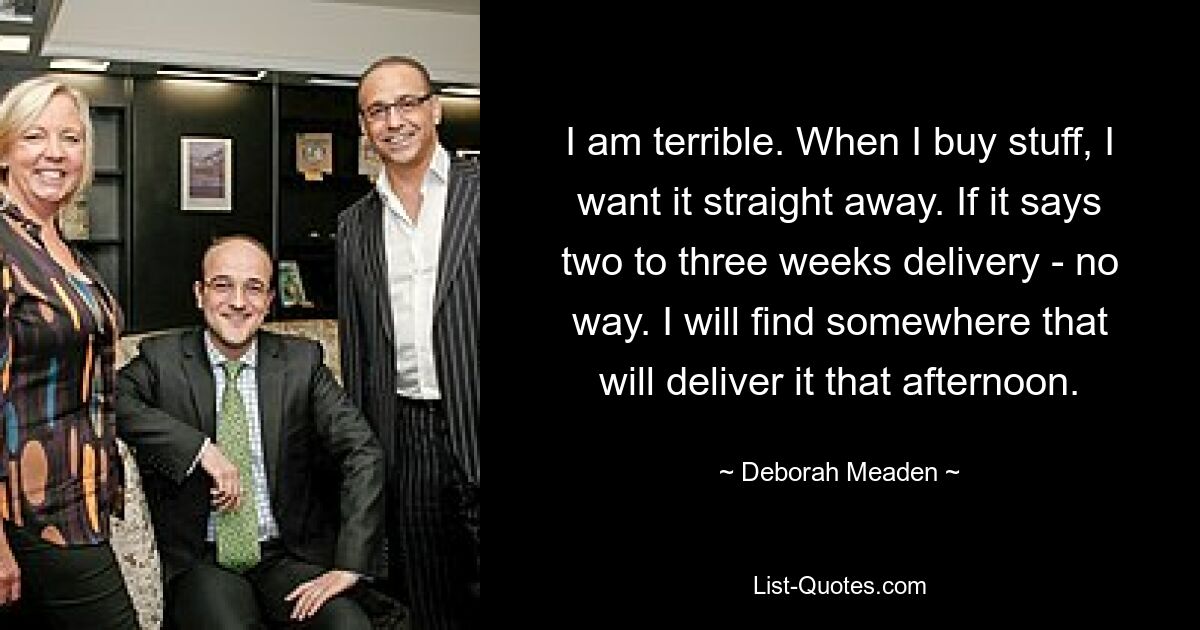 I am terrible. When I buy stuff, I want it straight away. If it says two to three weeks delivery - no way. I will find somewhere that will deliver it that afternoon. — © Deborah Meaden