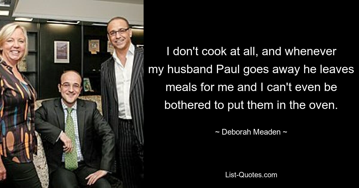 I don't cook at all, and whenever my husband Paul goes away he leaves meals for me and I can't even be bothered to put them in the oven. — © Deborah Meaden