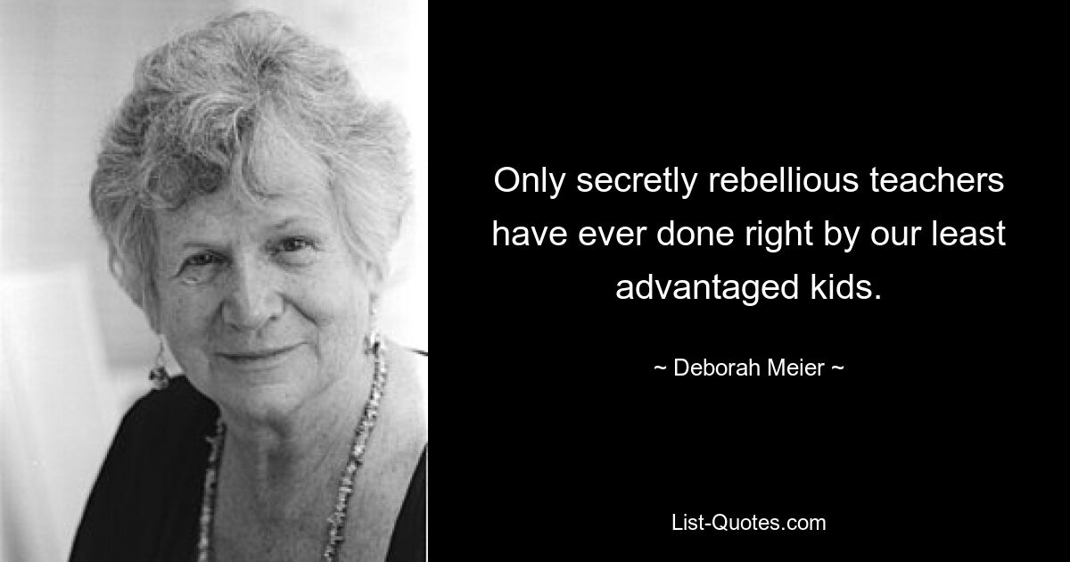 Only secretly rebellious teachers have ever done right by our least advantaged kids. — © Deborah Meier