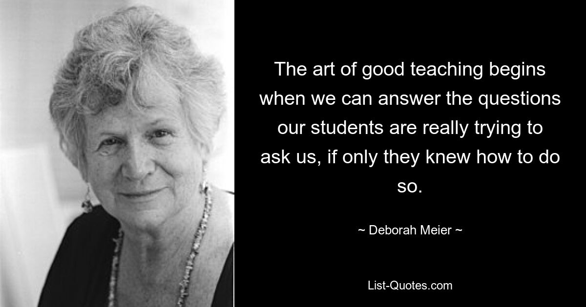 The art of good teaching begins when we can answer the questions our students are really trying to ask us, if only they knew how to do so. — © Deborah Meier