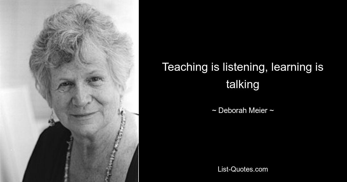 Teaching is listening, learning is talking — © Deborah Meier