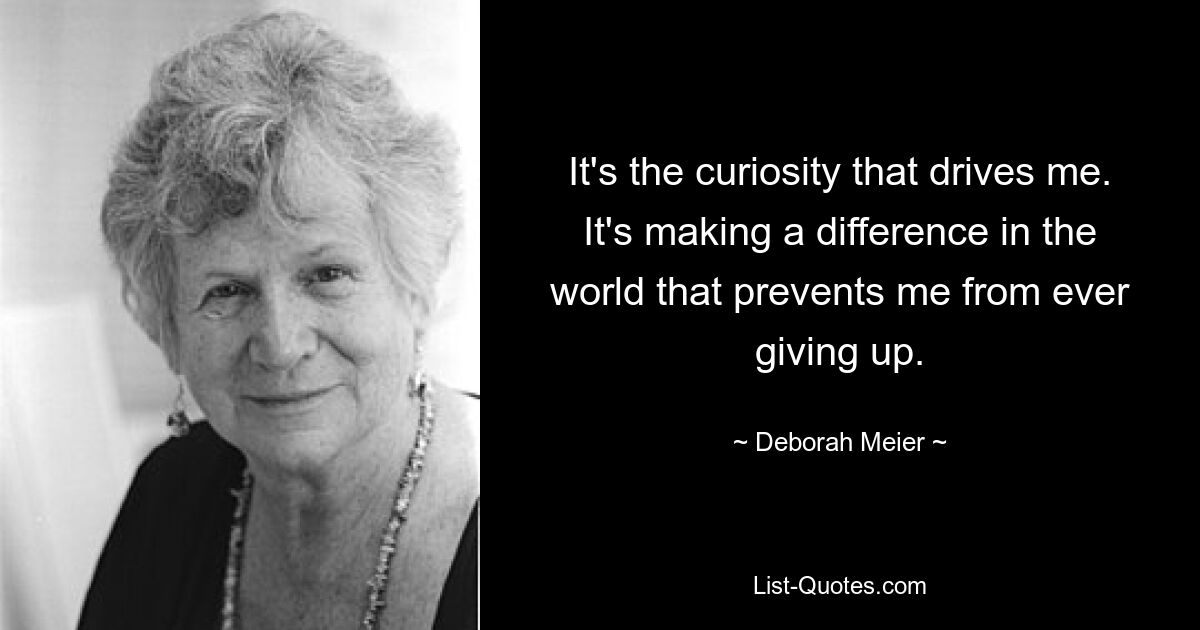 It's the curiosity that drives me. It's making a difference in the world that prevents me from ever giving up. — © Deborah Meier