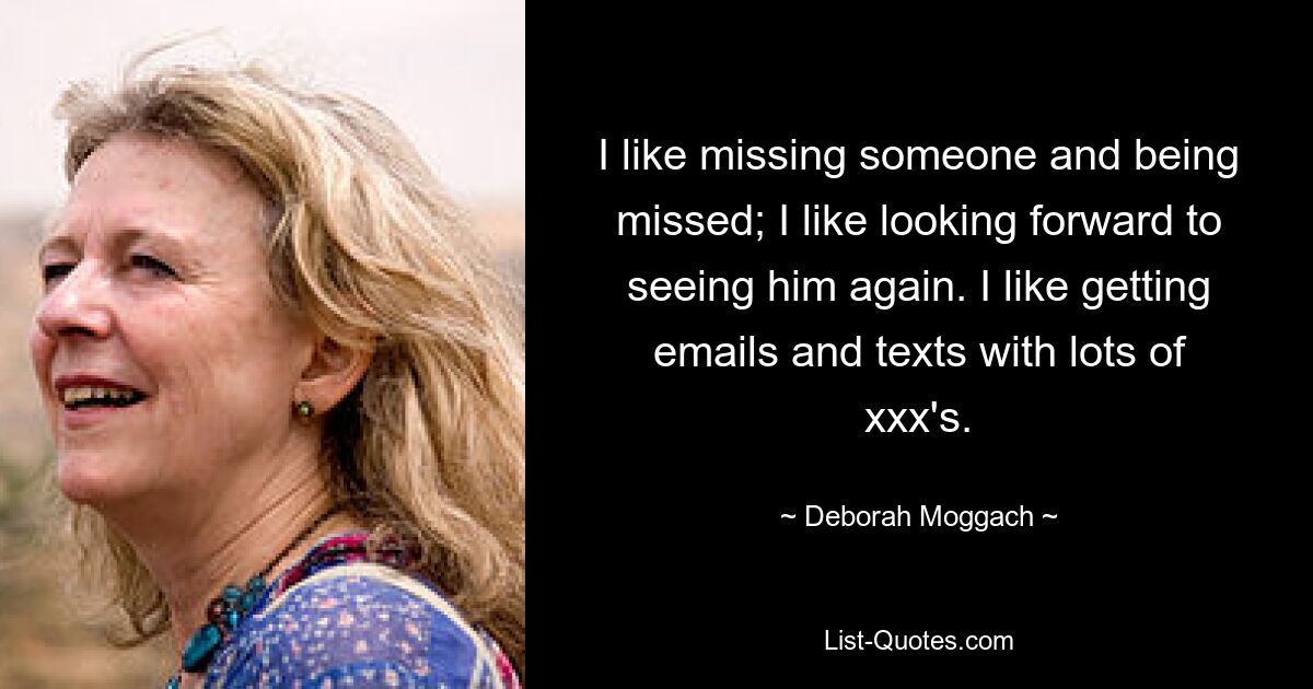 I like missing someone and being missed; I like looking forward to seeing him again. I like getting emails and texts with lots of xxx's. — © Deborah Moggach