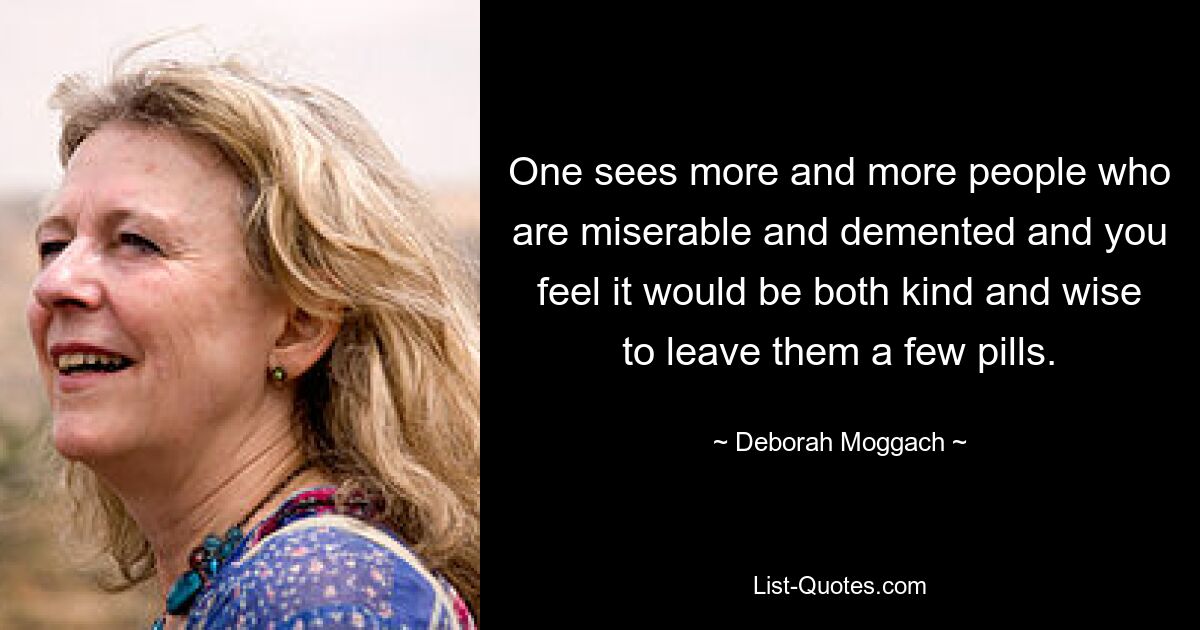 One sees more and more people who are miserable and demented and you feel it would be both kind and wise to leave them a few pills. — © Deborah Moggach