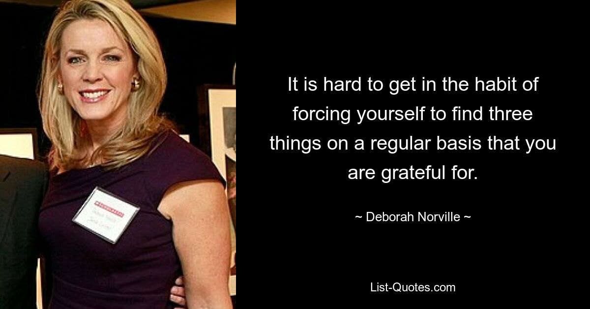 It is hard to get in the habit of forcing yourself to find three things on a regular basis that you are grateful for. — © Deborah Norville