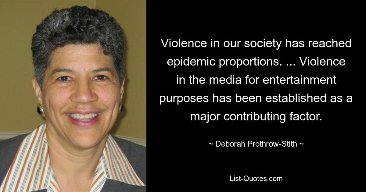 Violence in our society has reached epidemic proportions. ... Violence in the media for entertainment purposes has been established as a major contributing factor. — © Deborah Prothrow-Stith