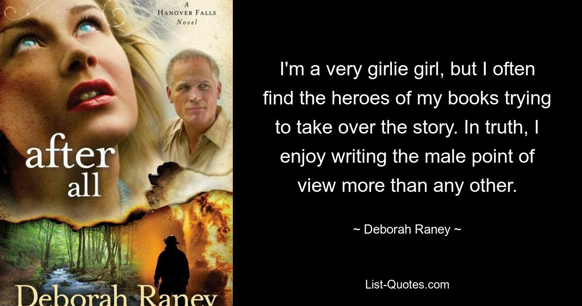 I'm a very girlie girl, but I often find the heroes of my books trying to take over the story. In truth, I enjoy writing the male point of view more than any other. — © Deborah Raney