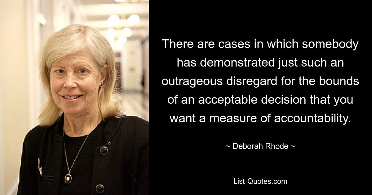 There are cases in which somebody has demonstrated just such an outrageous disregard for the bounds of an acceptable decision that you want a measure of accountability. — © Deborah Rhode