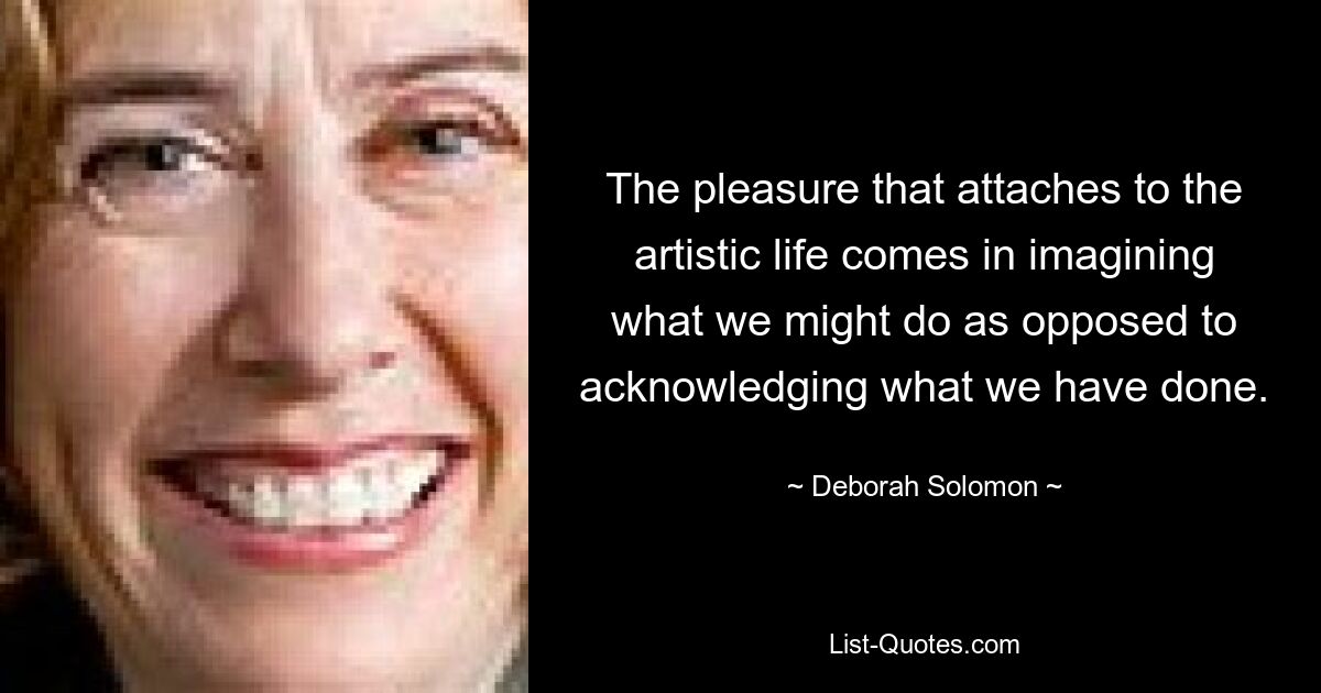 The pleasure that attaches to the artistic life comes in imagining what we might do as opposed to acknowledging what we have done. — © Deborah Solomon