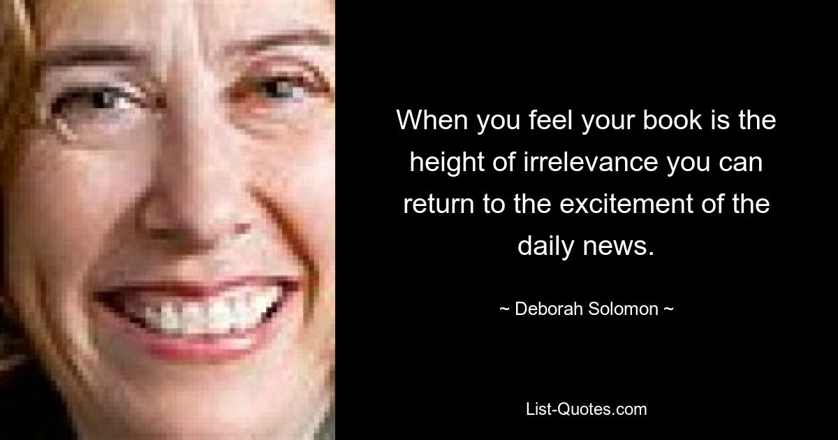 When you feel your book is the height of irrelevance you can return to the excitement of the daily news. — © Deborah Solomon