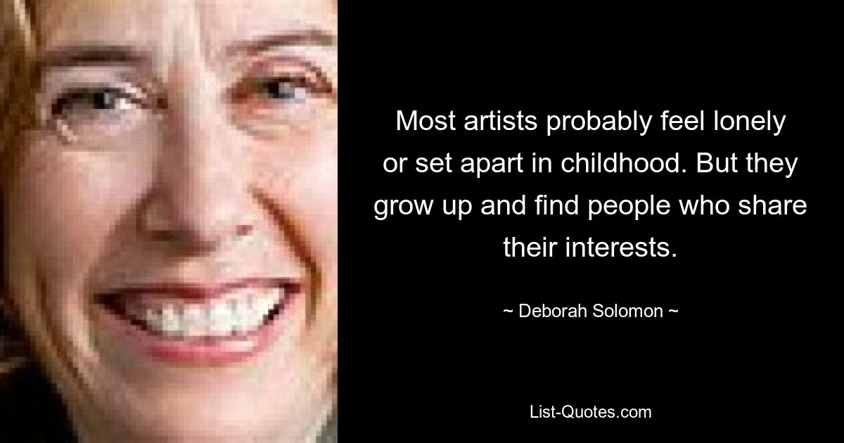 Most artists probably feel lonely or set apart in childhood. But they grow up and find people who share their interests. — © Deborah Solomon