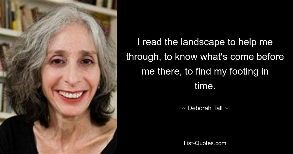 I read the landscape to help me through, to know what's come before me there, to find my footing in time. — © Deborah Tall