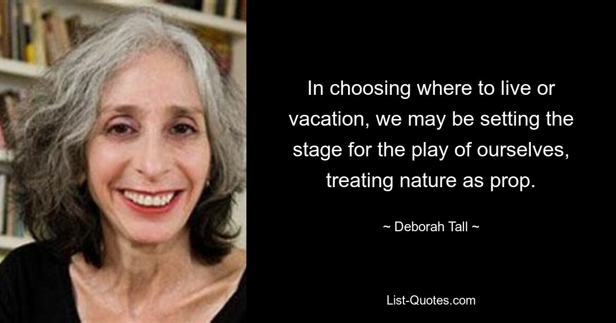 In choosing where to live or vacation, we may be setting the stage for the play of ourselves, treating nature as prop. — © Deborah Tall