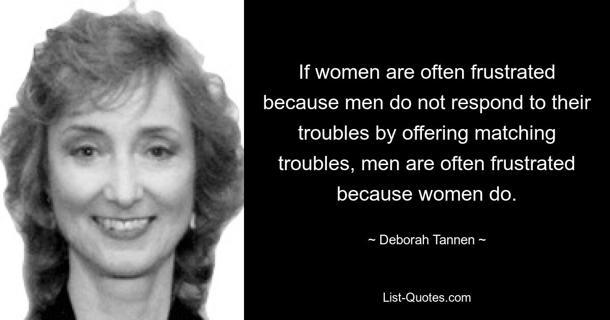 If women are often frustrated because men do not respond to their troubles by offering matching troubles, men are often frustrated because women do. — © Deborah Tannen