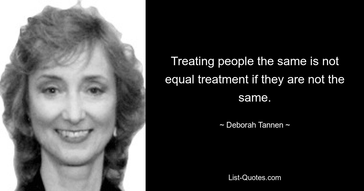 Treating people the same is not equal treatment if they are not the same. — © Deborah Tannen