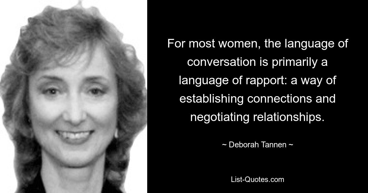 For most women, the language of conversation is primarily a language of rapport: a way of establishing connections and negotiating relationships. — © Deborah Tannen