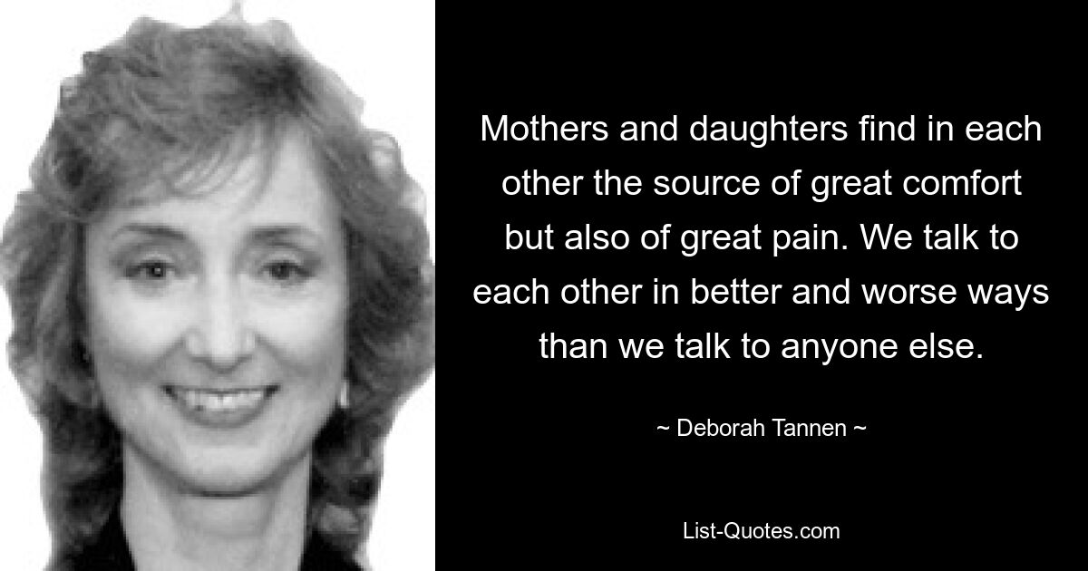 Mothers and daughters find in each other the source of great comfort but also of great pain. We talk to each other in better and worse ways than we talk to anyone else. — © Deborah Tannen