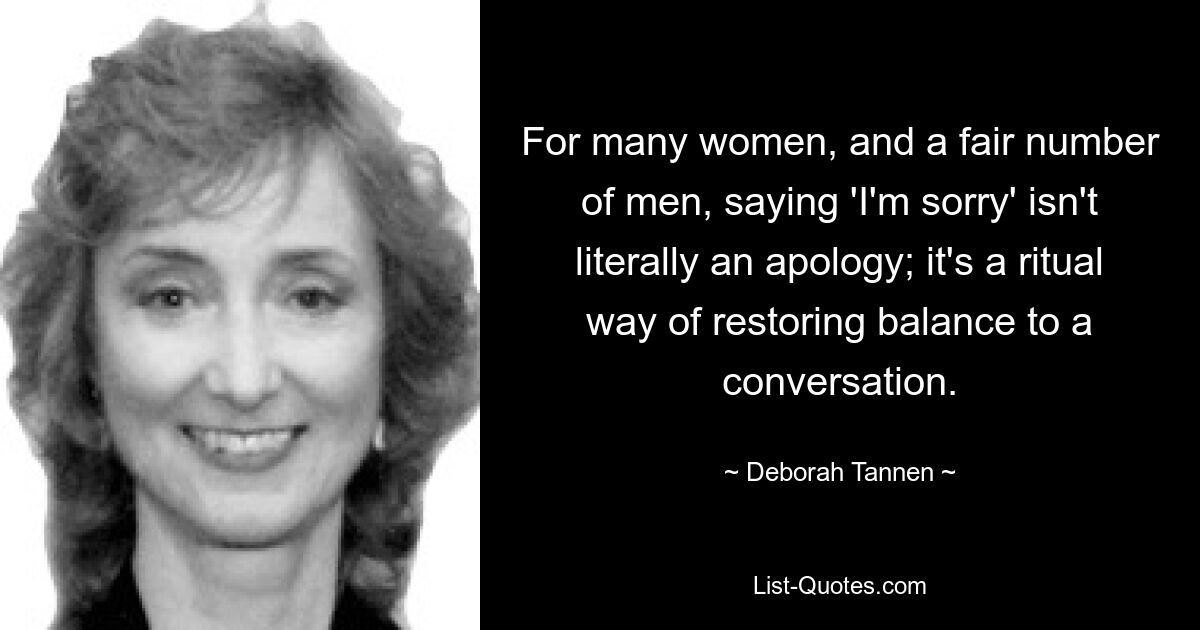 For many women, and a fair number of men, saying 'I'm sorry' isn't literally an apology; it's a ritual way of restoring balance to a conversation. — © Deborah Tannen