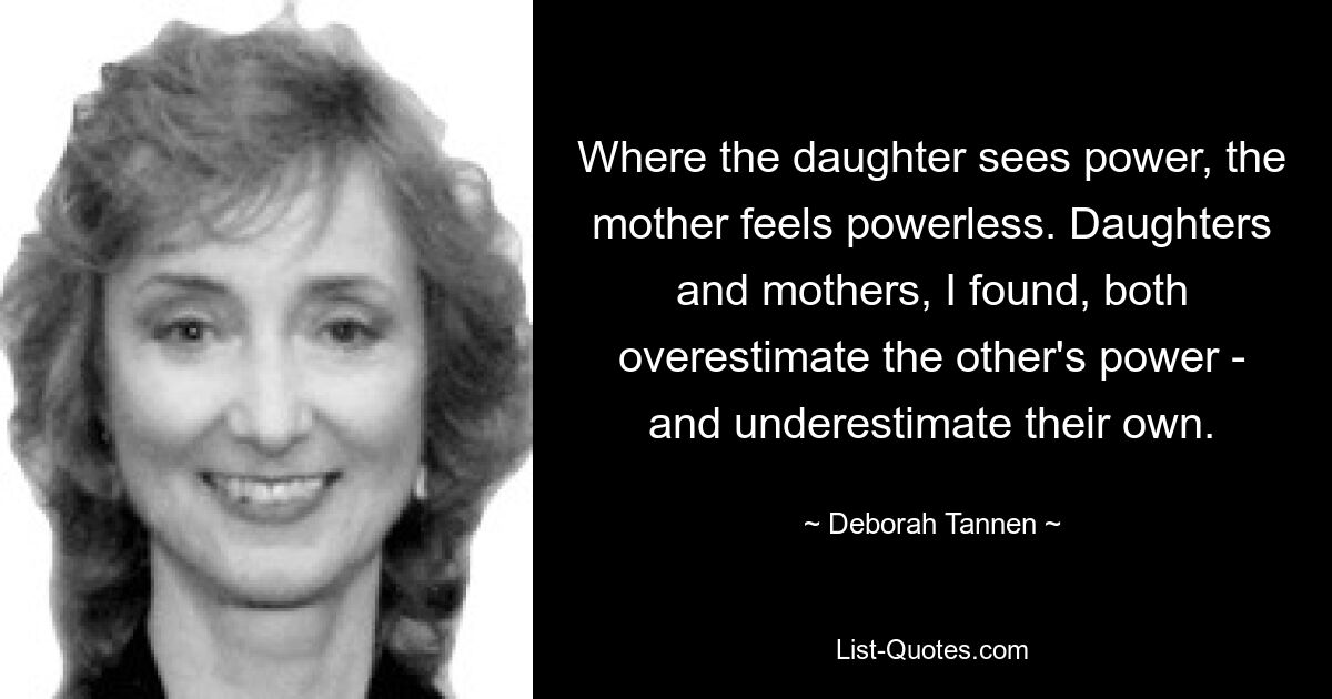 Where the daughter sees power, the mother feels powerless. Daughters and mothers, I found, both overestimate the other's power - and underestimate their own. — © Deborah Tannen