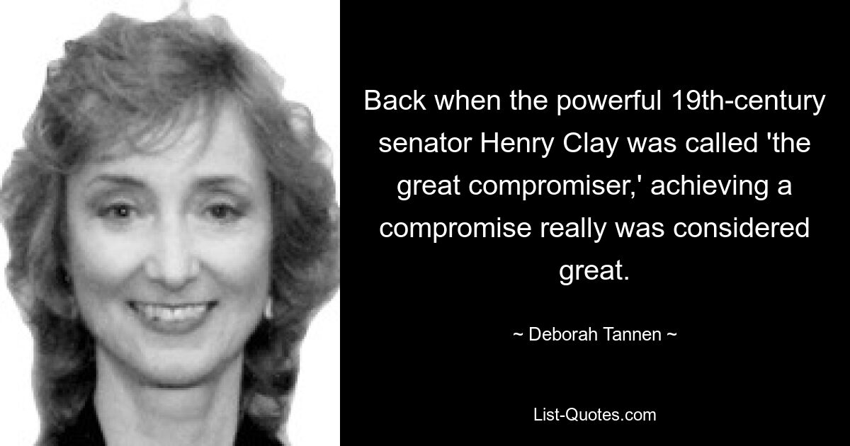 Back when the powerful 19th-century senator Henry Clay was called 'the great compromiser,' achieving a compromise really was considered great. — © Deborah Tannen