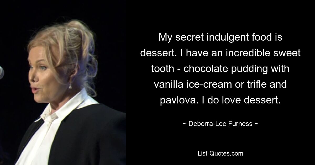 My secret indulgent food is dessert. I have an incredible sweet tooth - chocolate pudding with vanilla ice-cream or trifle and pavlova. I do love dessert. — © Deborra-Lee Furness