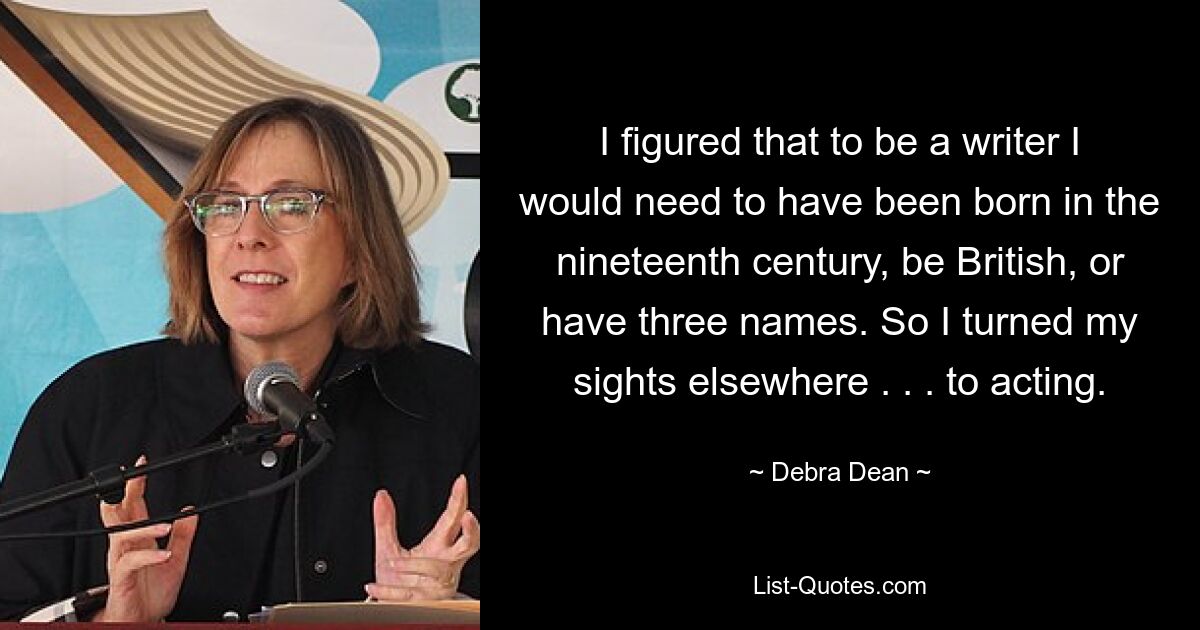 I figured that to be a writer I would need to have been born in the nineteenth century, be British, or have three names. So I turned my sights elsewhere . . . to acting. — © Debra Dean