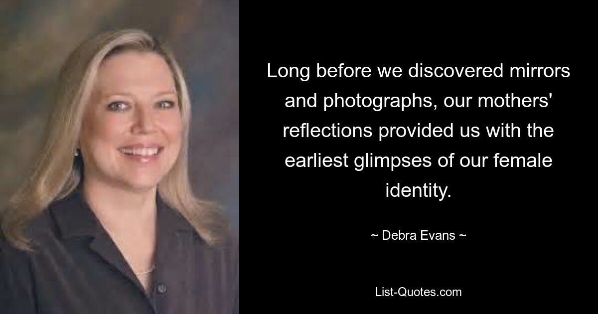 Long before we discovered mirrors and photographs, our mothers' reflections provided us with the earliest glimpses of our female identity. — © Debra Evans