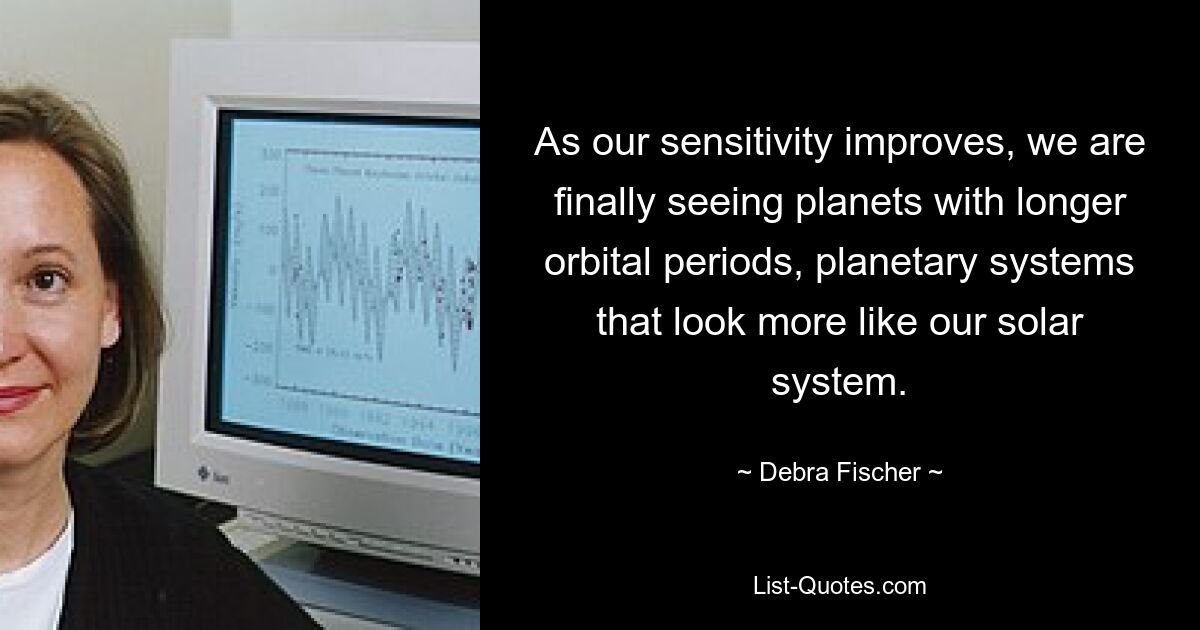 As our sensitivity improves, we are finally seeing planets with longer orbital periods, planetary systems that look more like our solar system. — © Debra Fischer