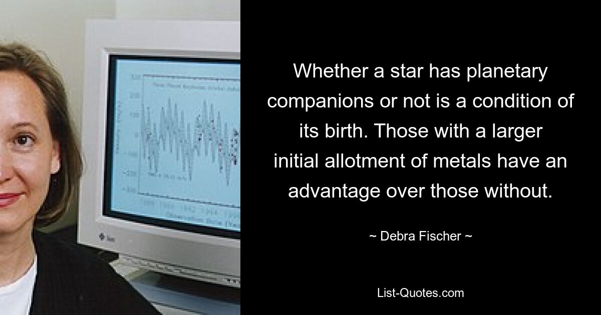 Whether a star has planetary companions or not is a condition of its birth. Those with a larger initial allotment of metals have an advantage over those without. — © Debra Fischer