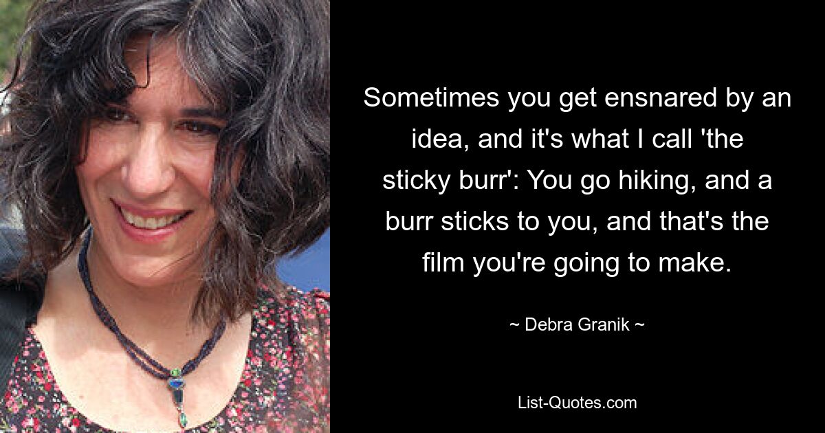 Sometimes you get ensnared by an idea, and it's what I call 'the sticky burr': You go hiking, and a burr sticks to you, and that's the film you're going to make. — © Debra Granik