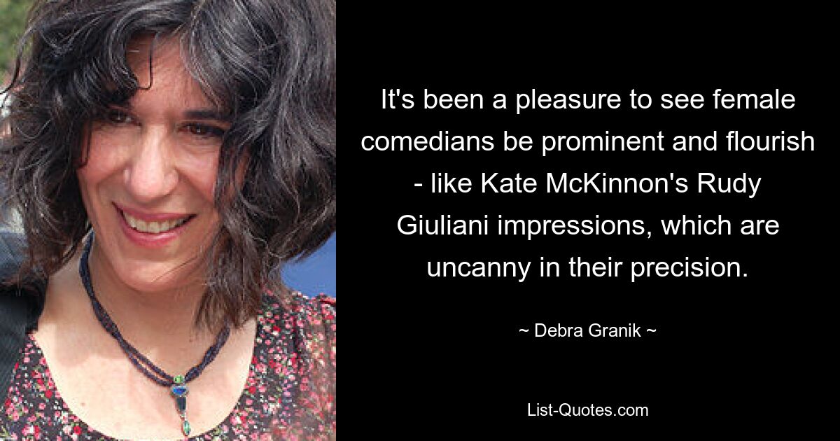 It's been a pleasure to see female comedians be prominent and flourish - like Kate McKinnon's Rudy Giuliani impressions, which are uncanny in their precision. — © Debra Granik