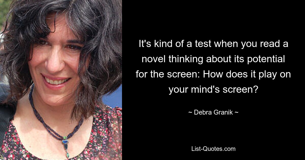 It's kind of a test when you read a novel thinking about its potential for the screen: How does it play on your mind's screen? — © Debra Granik