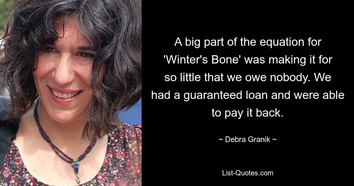 A big part of the equation for 'Winter's Bone' was making it for so little that we owe nobody. We had a guaranteed loan and were able to pay it back. — © Debra Granik