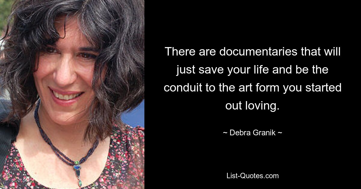 There are documentaries that will just save your life and be the conduit to the art form you started out loving. — © Debra Granik