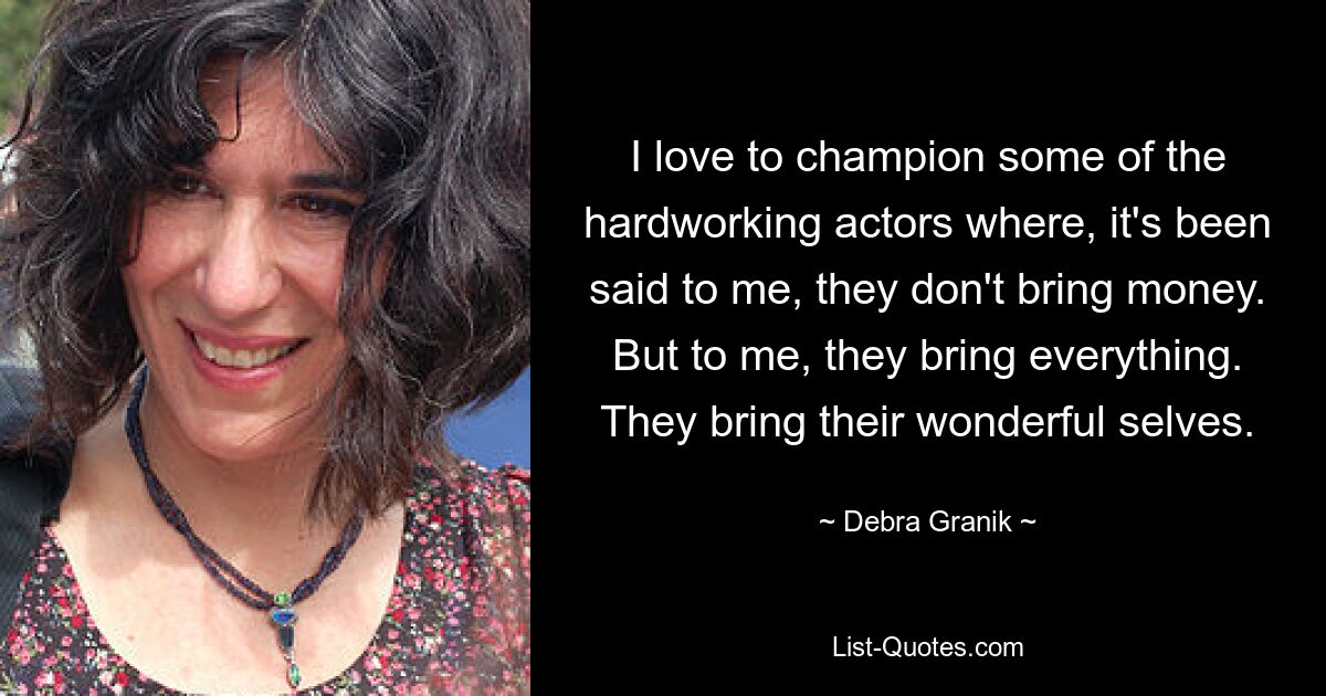 I love to champion some of the hardworking actors where, it's been said to me, they don't bring money. But to me, they bring everything. They bring their wonderful selves. — © Debra Granik