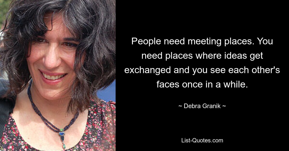 People need meeting places. You need places where ideas get exchanged and you see each other's faces once in a while. — © Debra Granik