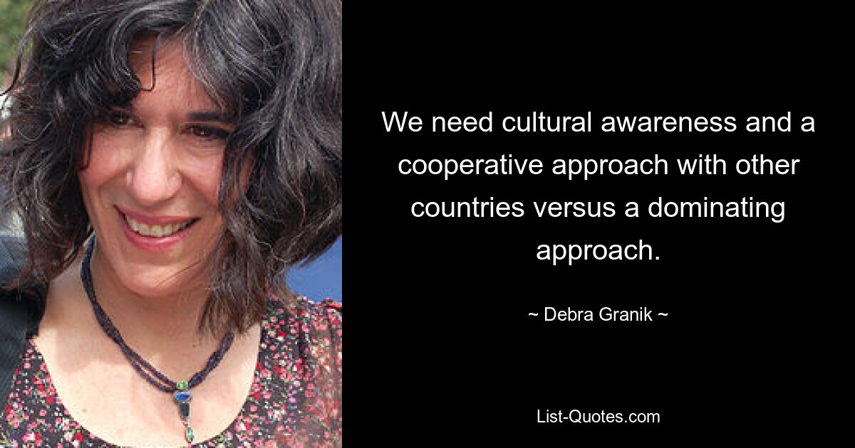 We need cultural awareness and a cooperative approach with other countries versus a dominating approach. — © Debra Granik