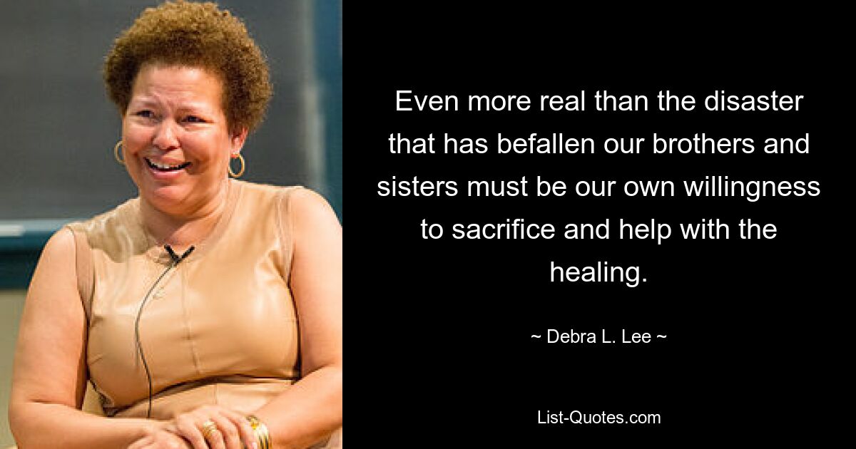 Even more real than the disaster that has befallen our brothers and sisters must be our own willingness to sacrifice and help with the healing. — © Debra L. Lee