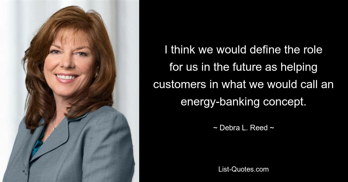 I think we would define the role for us in the future as helping customers in what we would call an energy-banking concept. — © Debra L. Reed