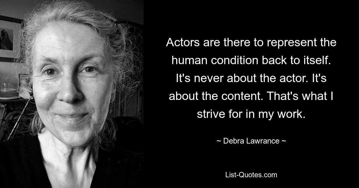 Actors are there to represent the human condition back to itself. It's never about the actor. It's about the content. That's what I strive for in my work. — © Debra Lawrance