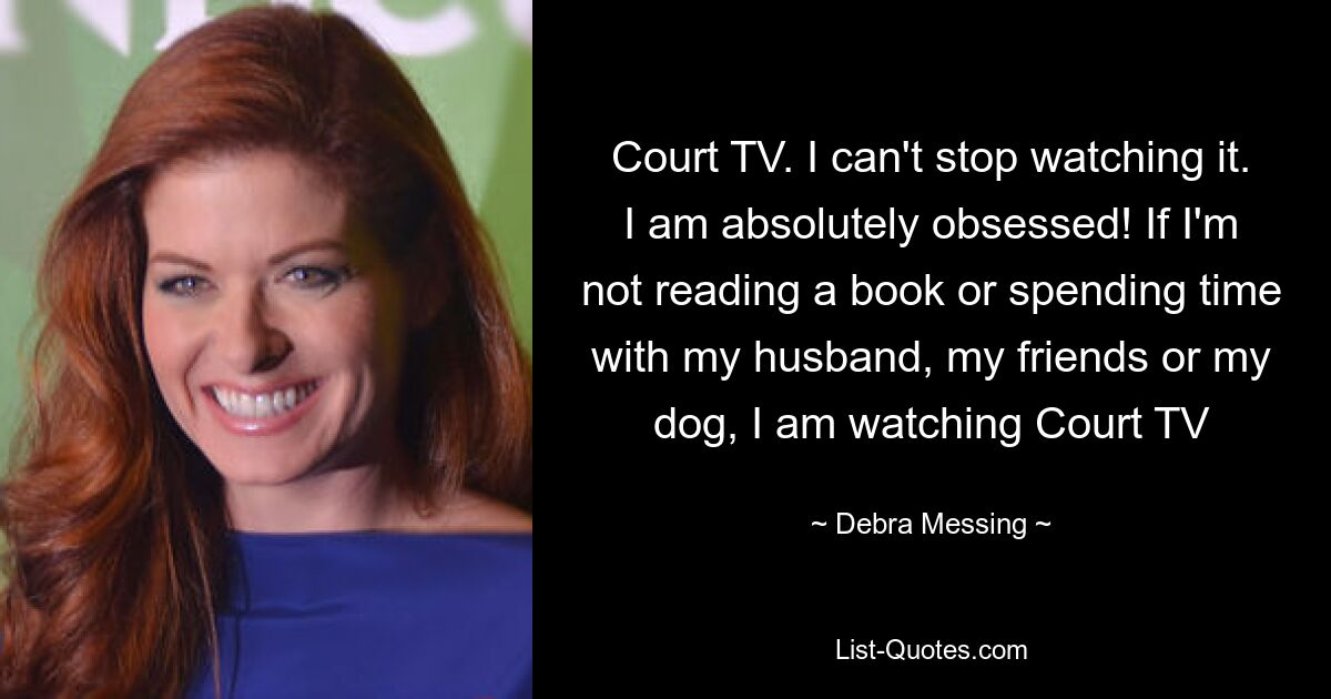 Court TV. I can't stop watching it. I am absolutely obsessed! If I'm not reading a book or spending time with my husband, my friends or my dog, I am watching Court TV — © Debra Messing