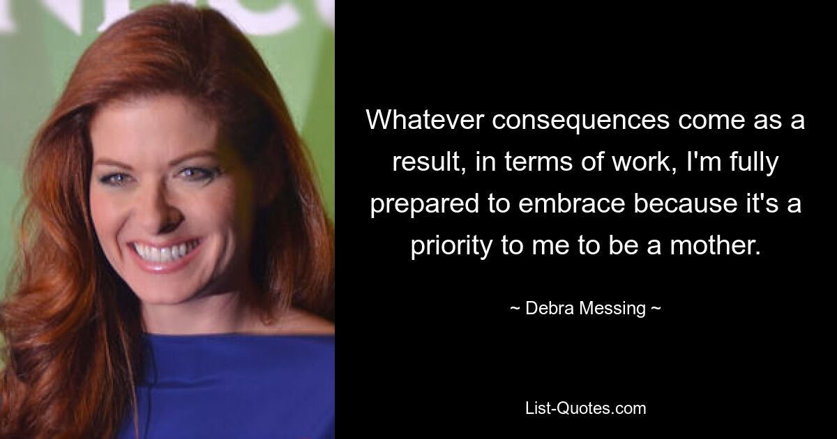 Whatever consequences come as a result, in terms of work, I'm fully prepared to embrace because it's a priority to me to be a mother. — © Debra Messing