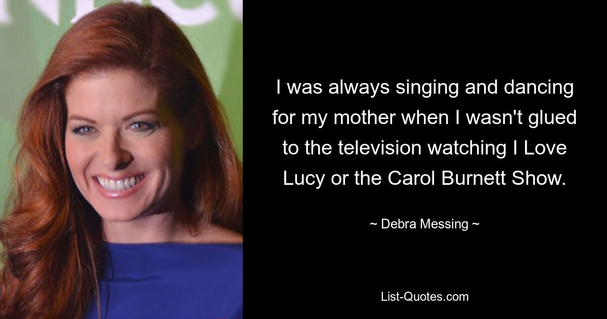 I was always singing and dancing for my mother when I wasn't glued to the television watching I Love Lucy or the Carol Burnett Show. — © Debra Messing