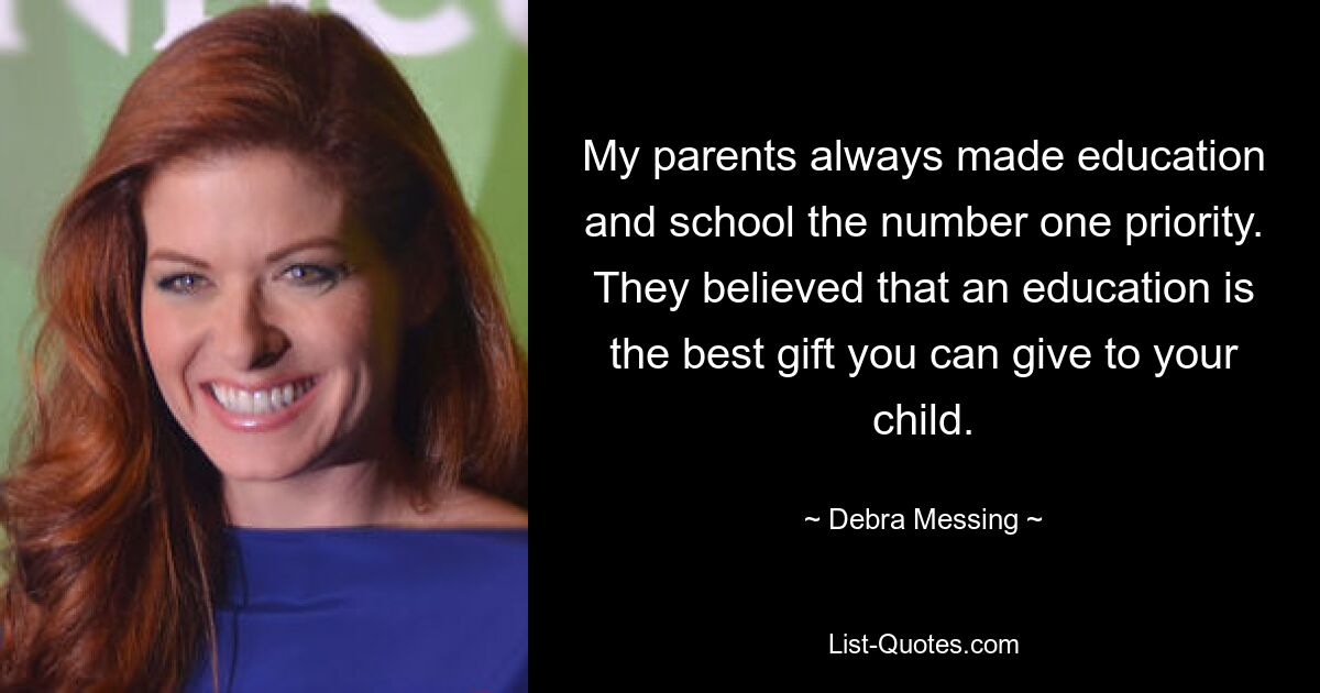 My parents always made education and school the number one priority. They believed that an education is the best gift you can give to your child. — © Debra Messing