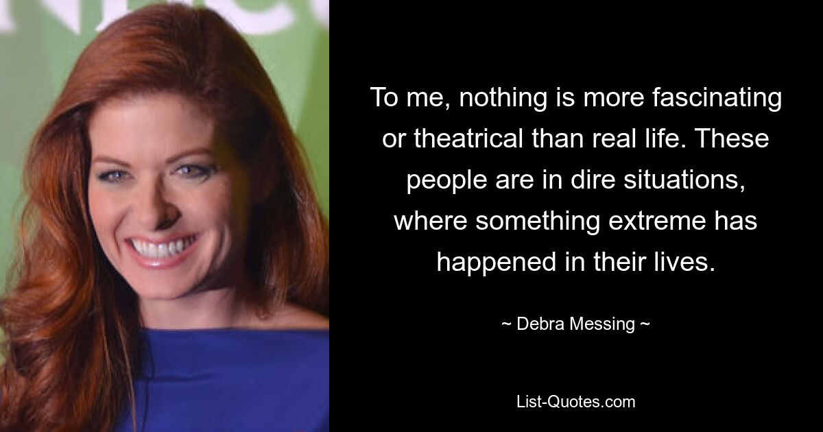 To me, nothing is more fascinating or theatrical than real life. These people are in dire situations, where something extreme has happened in their lives. — © Debra Messing