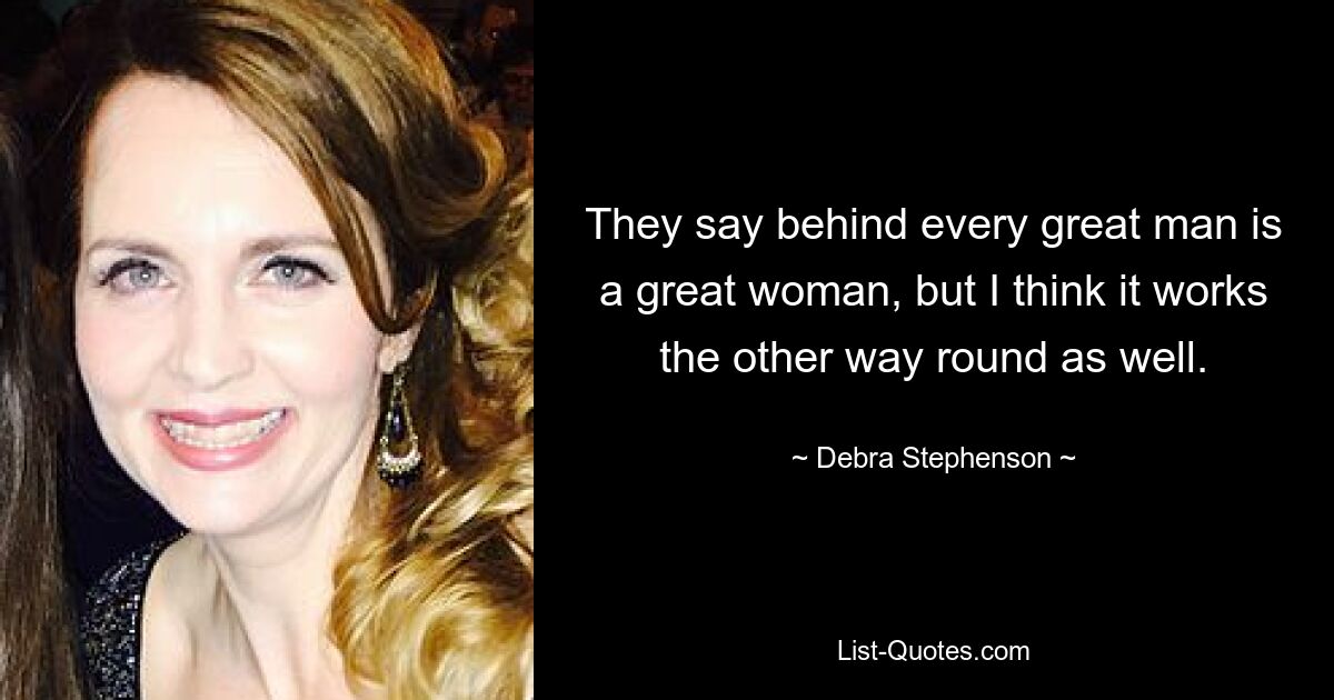 They say behind every great man is a great woman, but I think it works the other way round as well. — © Debra Stephenson