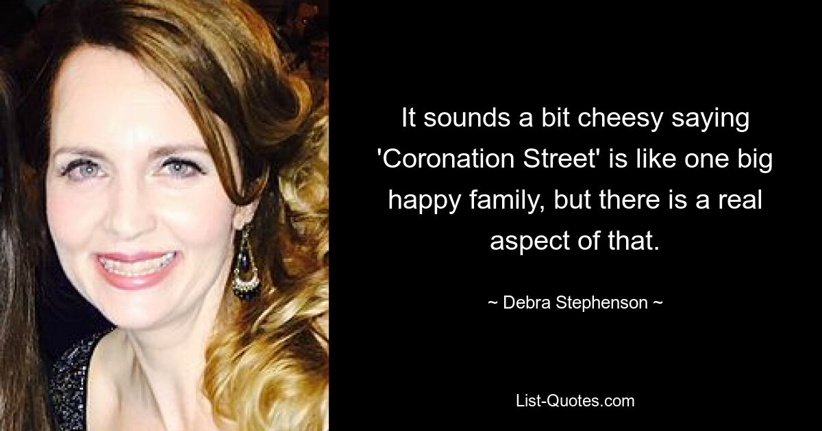 It sounds a bit cheesy saying 'Coronation Street' is like one big happy family, but there is a real aspect of that. — © Debra Stephenson